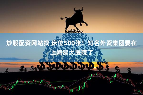 炒股配资网站找 床位500张！知名外资集团要在上海建大医院了