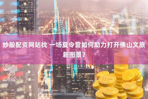 炒股配资网站找 一场夏令营如何助力打开佛山文旅新图景？