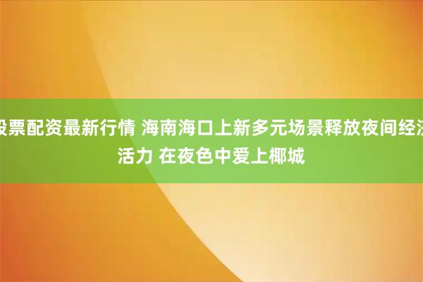 股票配资最新行情 海南海口上新多元场景释放夜间经济活力 在夜色中爱上椰城