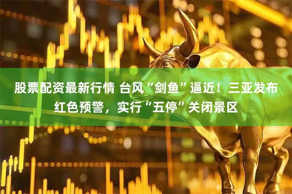 股票配资最新行情 台风“剑鱼”逼近！三亚发布红色预警，实行“五停”关闭景区