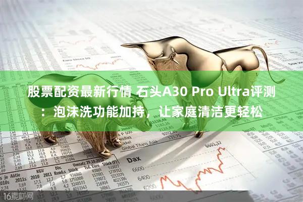股票配资最新行情 石头A30 Pro Ultra评测：泡沫洗功能加持，让家庭清洁更轻松