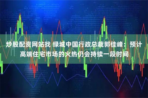 炒股配资网站找 绿城中国行政总裁郭佳峰：预计高端住宅市场的火热仍会持续一段时间