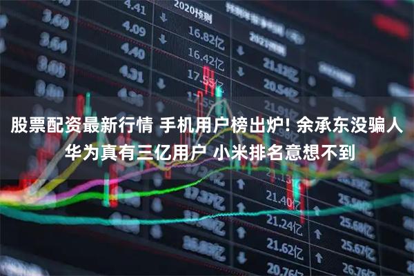 股票配资最新行情 手机用户榜出炉! 余承东没骗人 华为真有三亿用户 小米排名意想不到