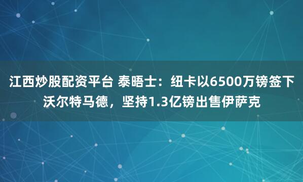 江西炒股配资平台 泰晤士：纽卡以6500万镑签下沃尔特马德，坚持1.3亿镑出售伊萨克