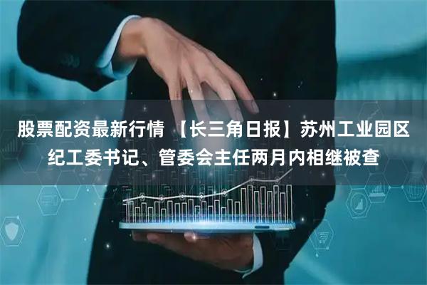 股票配资最新行情 【长三角日报】苏州工业园区纪工委书记、管委会主任两月内相继被查