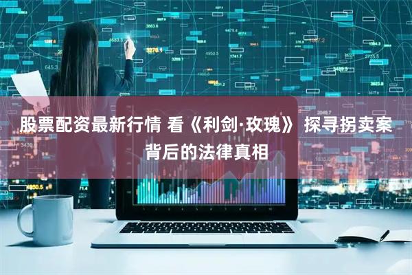 股票配资最新行情 看《利剑·玫瑰》 探寻拐卖案背后的法律真相