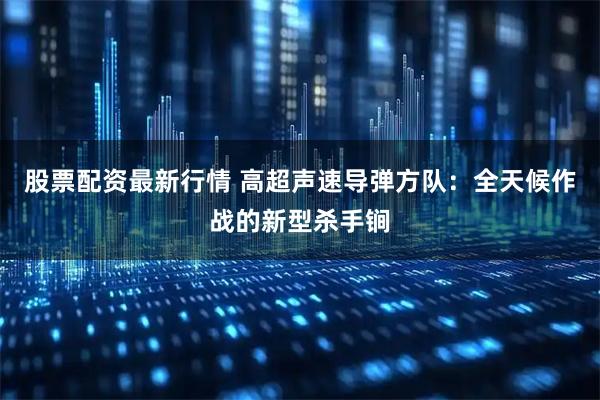 股票配资最新行情 高超声速导弹方队：全天候作战的新型杀手锏