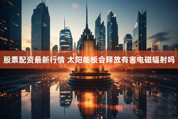 股票配资最新行情 太阳能板会释放有害电磁辐射吗