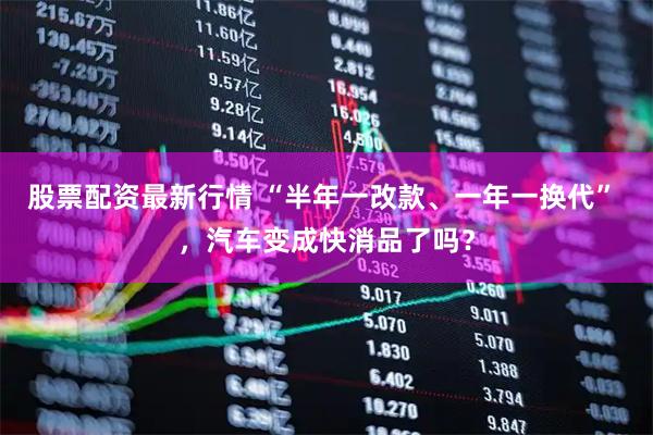 股票配资最新行情 “半年一改款、一年一换代” ，汽车变成快消品了吗？