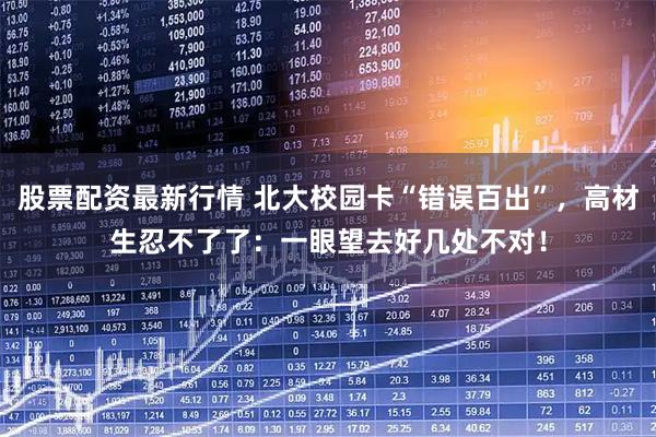 股票配资最新行情 北大校园卡“错误百出”，高材生忍不了了：一眼望去好几处不对！