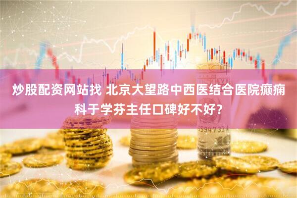 炒股配资网站找 北京大望路中西医结合医院癫痫科于学芬主任口碑好不好？