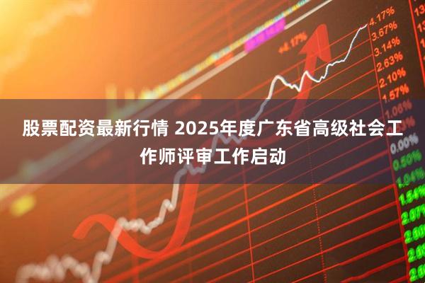 股票配资最新行情 2025年度广东省高级社会工作师评审工作启动