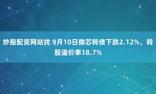 炒股配资网站找 9月10日微芯转债下跌2.12%，转股溢价率18.7%