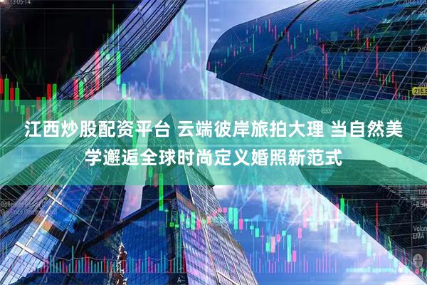 江西炒股配资平台 云端彼岸旅拍大理 当自然美学邂逅全球时尚定义婚照新范式