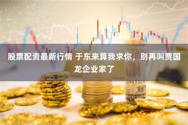 股票配资最新行情 于东来算我求你，别再叫贾国龙企业家了