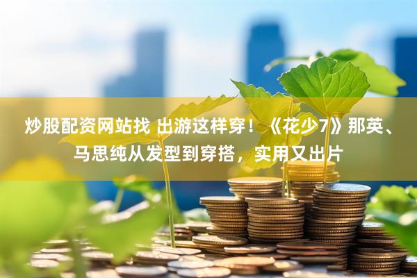 炒股配资网站找 出游这样穿！《花少7》那英、马思纯从发型到穿搭，实用又出片
