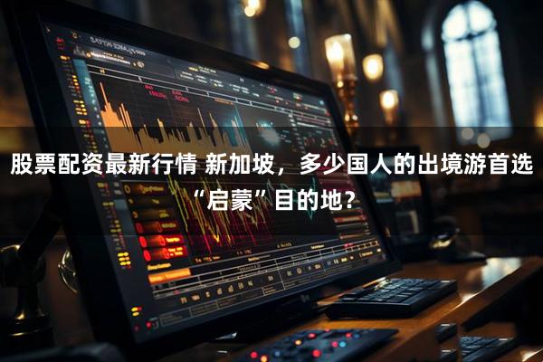 股票配资最新行情 新加坡，多少国人的出境游首选“启蒙”目的地？