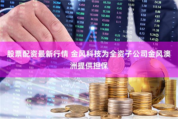 股票配资最新行情 金风科技为全资子公司金风澳洲提供担保