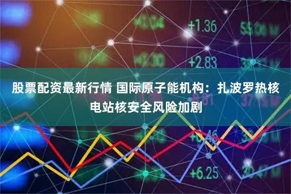 股票配资最新行情 国际原子能机构：扎波罗热核电站核安全风险加剧