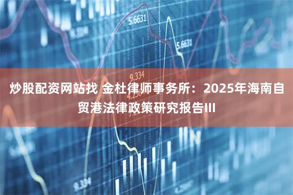 炒股配资网站找 金杜律师事务所：2025年海南自贸港法律政策研究报告III