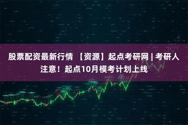 股票配资最新行情 【资源】起点考研网 | 考研人注意！起点10月模考计划上线