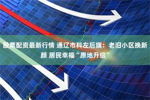 股票配资最新行情 通辽市科左后旗：老旧小区换新颜 居民幸福“原地升级”