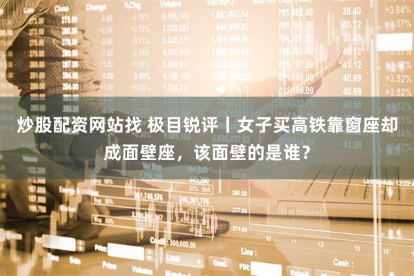 炒股配资网站找 极目锐评丨女子买高铁靠窗座却成面壁座，该面壁的是谁？