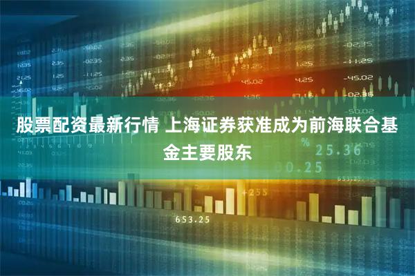 股票配资最新行情 上海证券获准成为前海联合基金主要股东