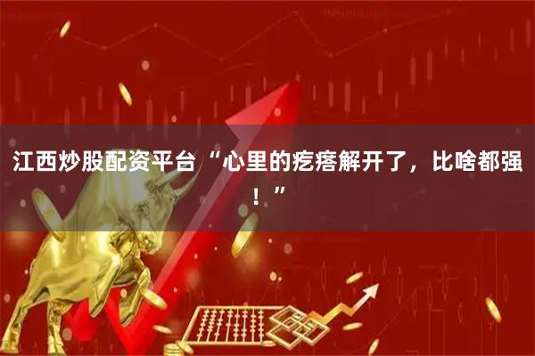 江西炒股配资平台 “心里的疙瘩解开了，比啥都强！”