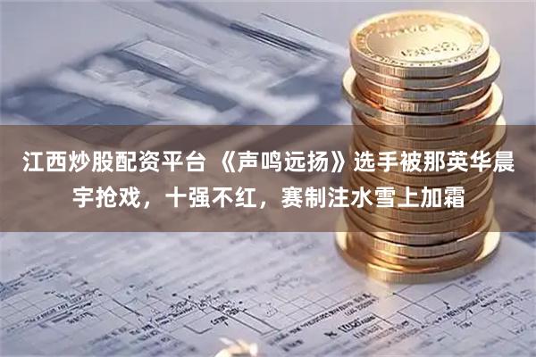 江西炒股配资平台 《声鸣远扬》选手被那英华晨宇抢戏，十强不红，赛制注水雪上加霜