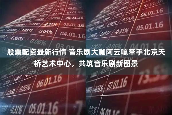 股票配资最新行情 音乐剧大咖阿云嘎牵手北京天桥艺术中心，共筑音乐剧新图景