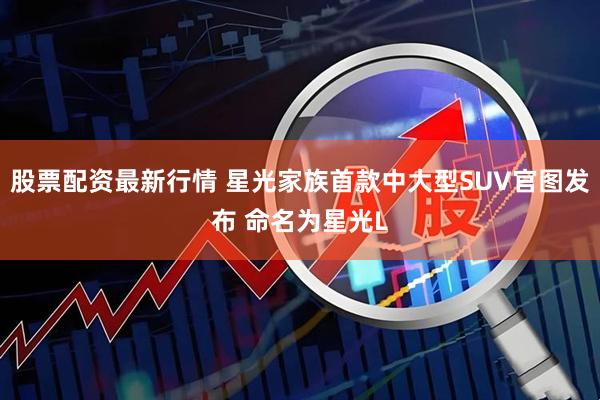 股票配资最新行情 星光家族首款中大型SUV官图发布 命名为星光L