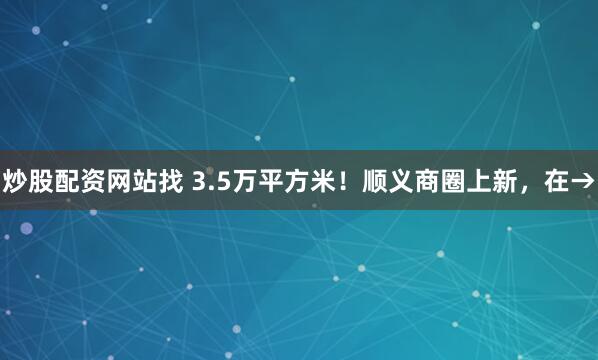 炒股配资网站找 3.5万平方米！顺义商圈上新，在→