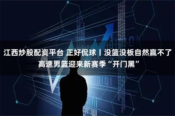 江西炒股配资平台 正好侃球丨没篮没板自然赢不了 高速男篮迎来新赛季“开门黑”