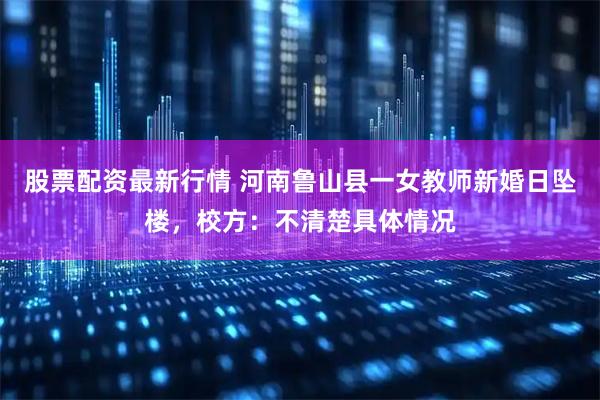股票配资最新行情 河南鲁山县一女教师新婚日坠楼，校方：不清楚具体情况
