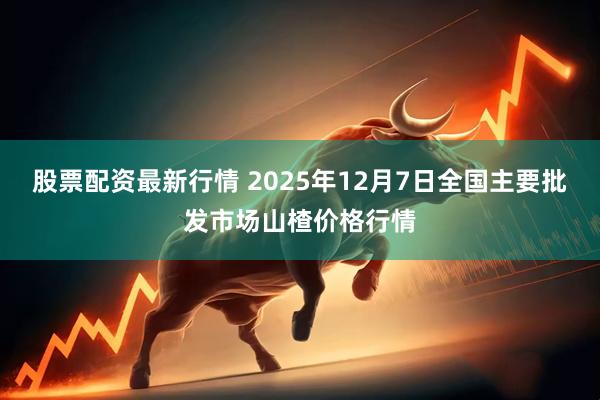 股票配资最新行情 2025年12月7日全国主要批发市场山楂价格行情