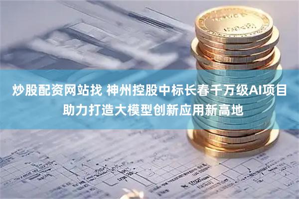 炒股配资网站找 神州控股中标长春千万级AI项目  助力打造大模型创新应用新高地