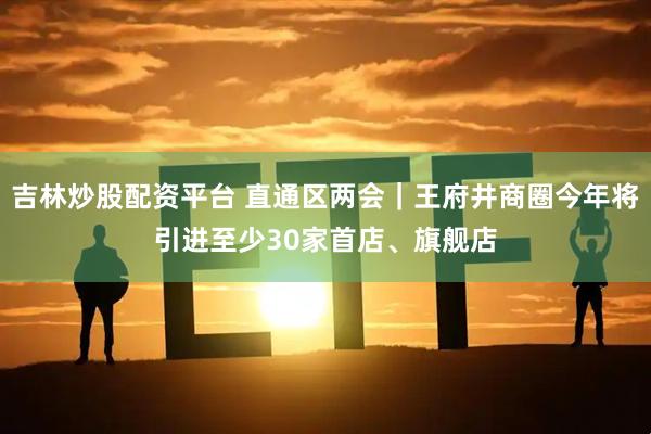 吉林炒股配资平台 直通区两会｜王府井商圈今年将引进至少30家首店、旗舰店