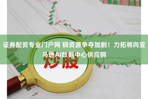 证券配资专业门户网 铜资源争夺加剧！力拓将向亚马逊AI数据中心供应铜