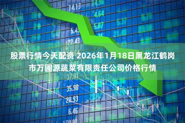 股票行情今天配资 2026年1月18日黑龙江鹤岗市万圃源蔬菜有限责任公司价格行情