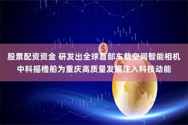 股票配资资金 研发出全球首部车载空间智能相机中科摇橹船为重庆高质量发展注入科技动能