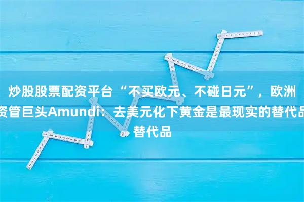 炒股股票配资平台 “不买欧元、不碰日元”，欧洲资管巨头Amundi：去美元化下黄金是最现实的替代品