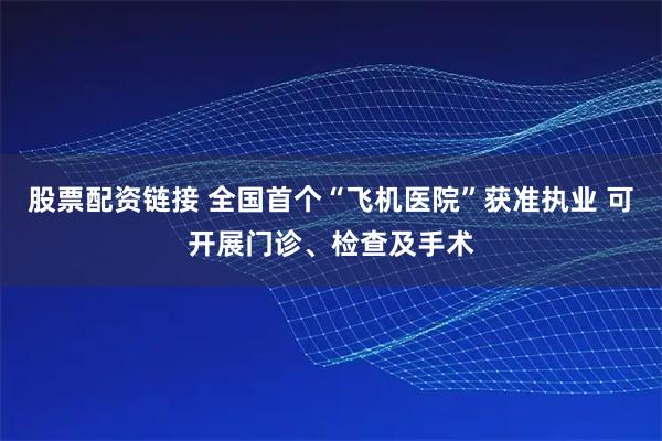 股票配资链接 全国首个“飞机医院”获准执业 可开展门诊、检查及手术