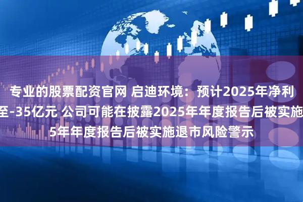 专业的股票配资官网 启迪环境：预计2025年净利润为-28亿元至-35亿元 公司可能在披露2025年年度报告后被实施退市风险警示