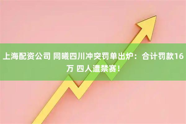 上海配资公司 同曦四川冲突罚单出炉：合计罚款16万 四人遭禁赛！