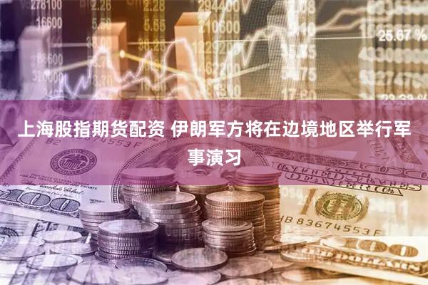 上海股指期货配资 伊朗军方将在边境地区举行军事演习