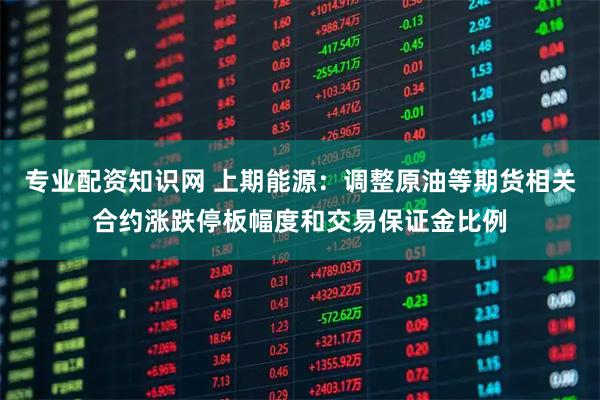 专业配资知识网 上期能源：调整原油等期货相关合约涨跌停板幅度和交易保证金比例