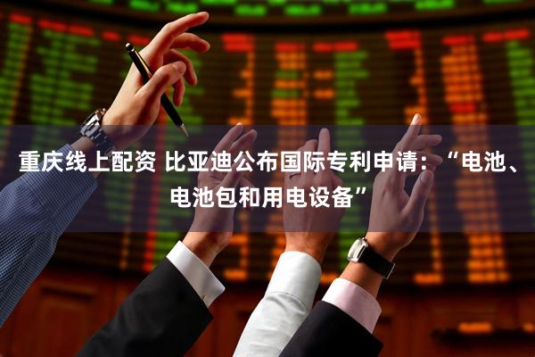 重庆线上配资 比亚迪公布国际专利申请：“电池、电池包和用电设备”