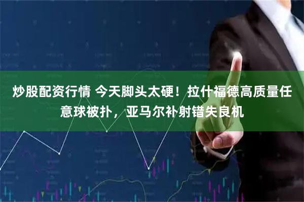 炒股配资行情 今天脚头太硬！拉什福德高质量任意球被扑，亚马尔补射错失良机