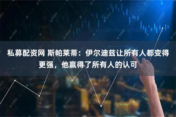 私募配资网 斯帕莱蒂：伊尔迪兹让所有人都变得更强，他赢得了所有人的认可